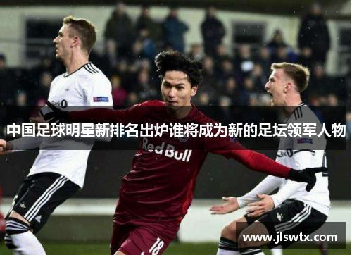 中国足球明星新排名出炉谁将成为新的足坛领军人物