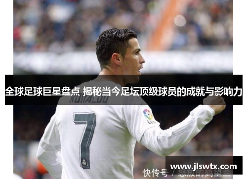 全球足球巨星盘点 揭秘当今足坛顶级球员的成就与影响力