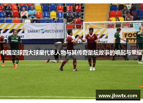 中国足球四大球星代表人物与其传奇足坛故事的崛起与荣耀