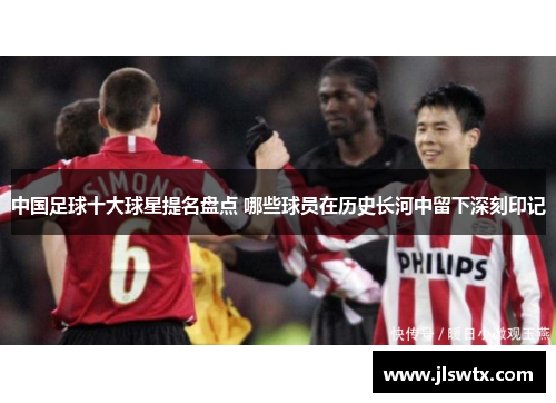 中国足球十大球星提名盘点 哪些球员在历史长河中留下深刻印记