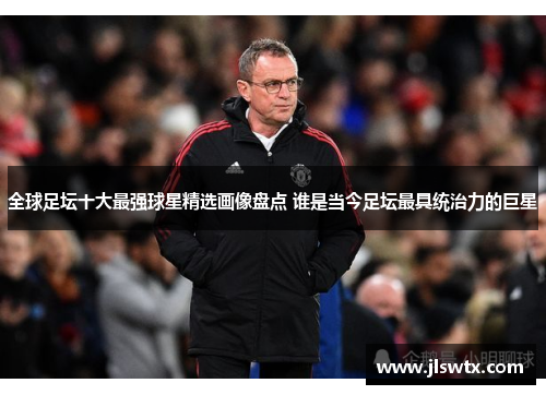 全球足坛十大最强球星精选画像盘点 谁是当今足坛最具统治力的巨星