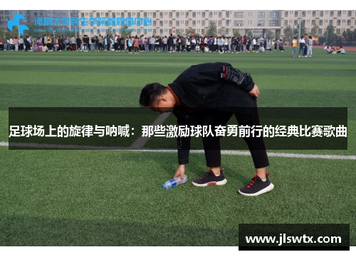 足球场上的旋律与呐喊：那些激励球队奋勇前行的经典比赛歌曲